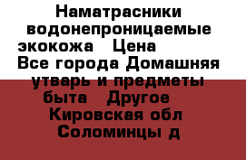 Наматрасники водонепроницаемые экокожа › Цена ­ 1 602 - Все города Домашняя утварь и предметы быта » Другое   . Кировская обл.,Соломинцы д.